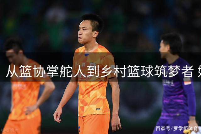 从篮协掌舵人到乡村篮球筑梦者 姚明转型之路诠释体育人初心