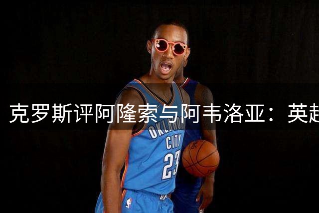 克罗斯评阿隆索与阿韦洛亚：英超赛场印证皇马教练培养力