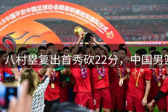 八村塁复出首秀砍22分，中国男篮面临更大挑战