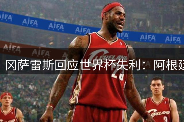 冈萨雷斯回应世界杯失利：阿根廷人的坚韧让世界嫉妒