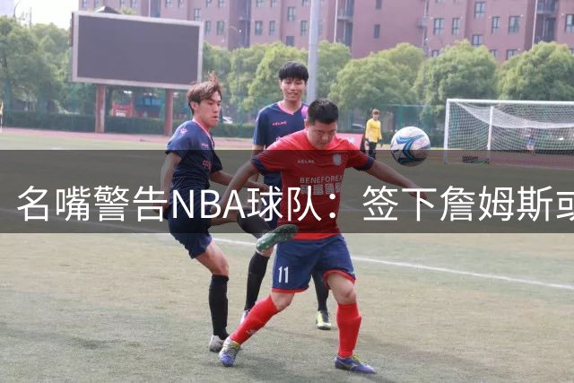 名嘴警告NBA球队：签下詹姆斯或致防守体系崩塌