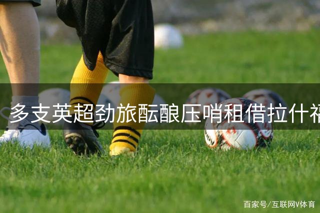 多支英超劲旅酝酿压哨租借拉什福德，曼联面临艰难抉择
