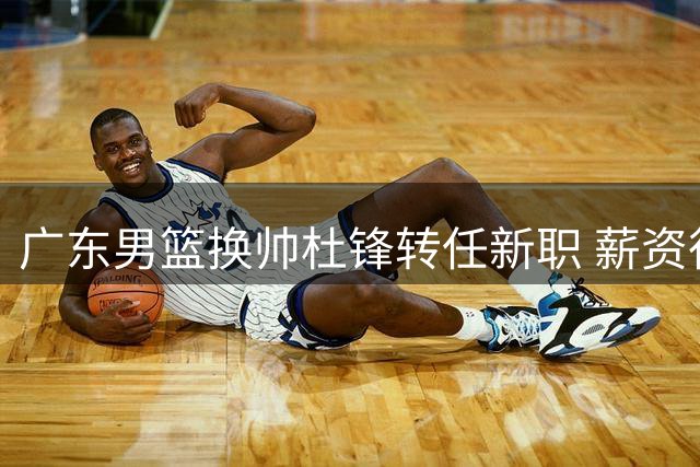 广东男篮换帅杜锋转任新职 薪资待遇与行政级别解析