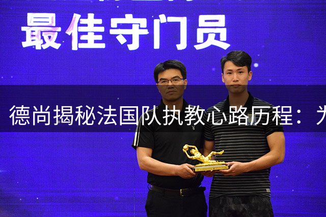 德尚揭秘法国队执教心路历程：为球队利益选择离任