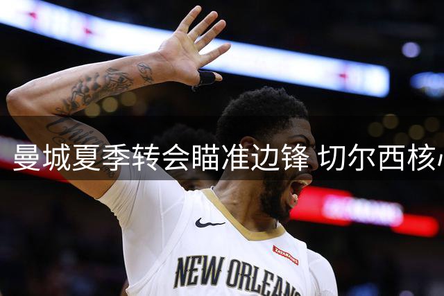 曼城夏季转会瞄准边锋 切尔西核心内托成首选