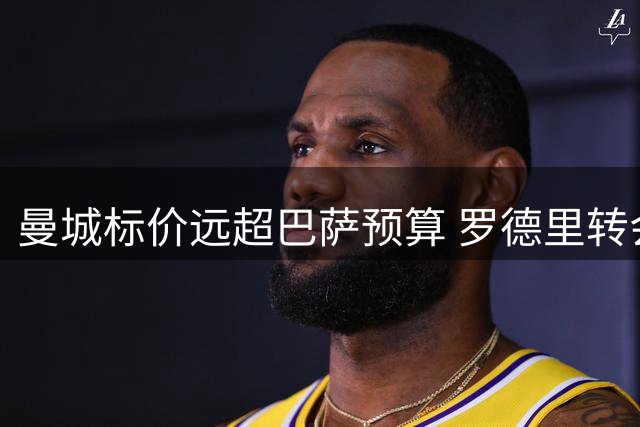 曼城标价远超巴萨预算 罗德里转会谈判陷入停滞