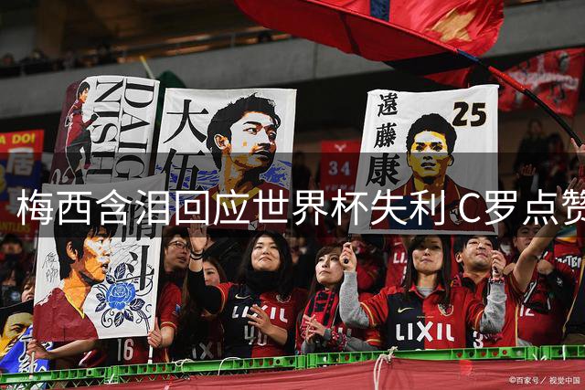 梅西含泪回应世界杯失利 C罗点赞争议言论引爆舆论