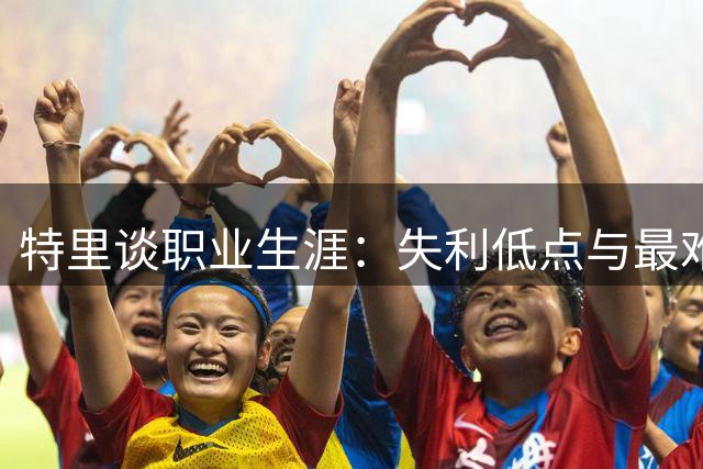 特里谈职业生涯：失利低点与最难对抗的对手