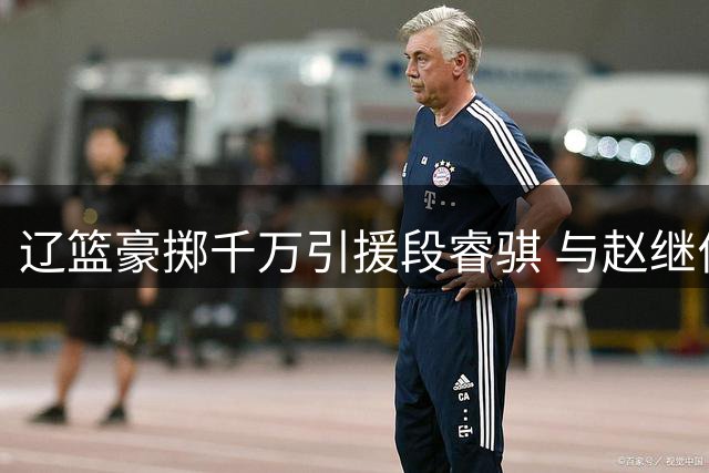 辽篮豪掷千万引援段睿骐 与赵继伟组后场双枪冲击总冠军