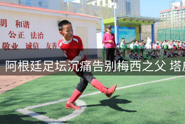 阿根廷足坛沉痛告别梅西之父 塔皮亚盛赞其塑造球王人格
