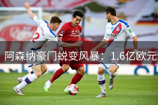 阿森纳豪门蜕变风暴：1.6亿欧元维尼修斯转会引爆足坛