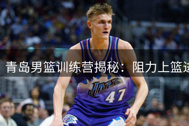 青岛男篮训练营揭秘：阻力上篮进阶技巧全解析