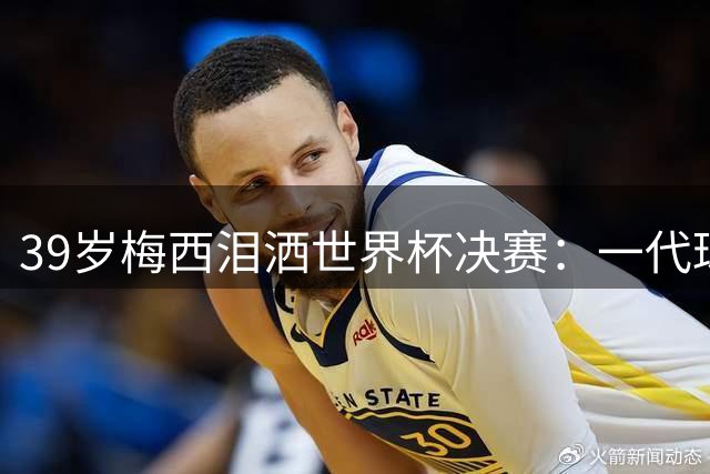 39岁梅西泪洒世界杯决赛：一代球王扛着阿根廷走到最后
