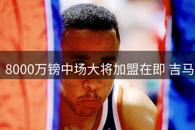 8000万镑中场大将加盟在即 吉马良斯能否成为枪手新核心？